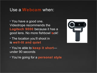 Use a  Webcam  when: You have a good one.  Videotrope recommends the  Logitech 9000  because it has a good lens. No more fishbowl look! The location you’ll shoot in  is  well-lit and quiet You’re able to  keep it short —under 90 seconds You’re going for a  personal style 