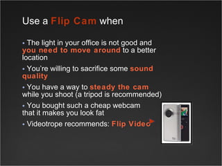 Use a  Flip Cam  when  The light in your office is not good and  you need to move around  to a better location You’re willing to sacrifice some  sound quality You have a way to  steady the cam   while you shoot (a tripod is recommended) You bought such a cheap webcam  that it makes you look fat Videotrope recommends:  Flip Video 