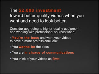 Consider upgrading to higher-quality equipment and working with professional sources when: You’re the boss  and want your videos  to have a more professional look You  wanna be  the boss You are  in charge of communications You think of your videos as  films   The  $2,000 investment   toward better quality videos when you want and need to look better.  