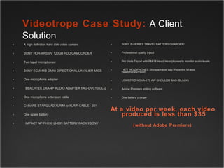 A high definition hard disk video camera  SONY HDR-XR550V 120GB HDD CAMCORDER  Two lapel microphones SONY ECM-44B OMNI-DIRECTIONAL LAVALIER MICS  One microphone adapter   BEACHTEK DXA-4P AUDIO ADAPTER f/AG-DVC10/GL-2  One microphone extension cable CANARE STARQUAD XLR/M to XLR/F CABLE - 25'/ One spare battery   IMPACT NP-FH100 LI-ION BATTERY PACK f/SONY SONY P-SERIES TRAVEL BATTERY CHARGER/ Professional quality tripod Pro Vista Tripod with FM 18 Head Headphones to monitor audio levels   K77 HEADPHONES Storage/travel bag (fits entire kit less headphones/tripod) LOWEPRO NOVA-170 AW SHOULDR BAG (BLACK) Adobe Premiere editing software  One battery charger At a video per week, each video produced is less than $35 (without Adobe Premiere)   Videotrope Case Study:  A Client Solution       