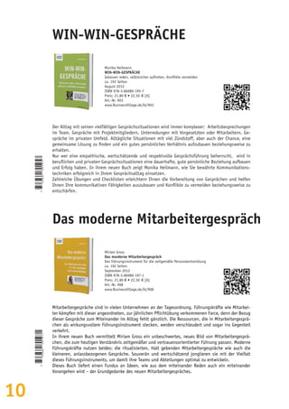 10
Monika Heilmann
WIN-WIN-GESPRÄCHE
Gelassen reden, selbstsicher auftreten, Konflikte vermeiden
ca. 192 Seiten
August 2012
ISBN 978-3-86980-195-7
Preis: 21,80 € • 22,50  € [A]
Art.-Nr. 903
www.BusinessVillage.de/bl/903
Der Alltag mit seinen vielfältigen Gesprächssituationen wird immer komplexer: Arbeitsbesprechungen
im Team, Gespräche mit Projektmitgliedern, Unterredungen mit Vorgesetzten oder Mitarbeitern, Ge-
spräche im privaten Umfeld. Alltägliche Situationen mit viel Zündstoff, aber auch der Chance, eine
gemeinsame Lösung zu finden und ein gutes persönliches Verhältnis aufzubauen beziehungsweise zu
erhalten.
Nur wer eine empathische, wertschätzende und respektvolle Gesprächsführung beherrscht, wird in
beruflichen und privaten Gesprächssituationen eine dauerhafte, gute persönliche Beziehung aufbauen
und Erfolg haben. In ihrem neuen Buch zeigt Monika Heilmann, wie Sie bewährte Kommunikations-
techniken erfolgreich in Ihrem Gesprächsalltag einsetzen.
Zahlreiche Übungen und Checklisten erleichtern Ihnen die Vorbereitung von Gesprächen und helfen
Ihnen Ihre kommunikativen Fähigkeiten auszubauen und Konflikte zu vermeiden beziehungsweise zu
entschärfen.
WIN-WIN-GESPRÄCHE
Miriam Gross
Das morderne Mitarbeitergespräch
Das Führungsinstrument für die zeitgemäße Personalentwicklung
ca. 192 Seiten
September 2012
ISBN 978-3-86980-197-1
Preis: 21,80 € • 22,50  € [A]
Art.-Nr. 908
www.BusinessVillage.de/bl/908
Mitarbeitergespräche sind in vielen Unternehmen an der Tagesordnung. Führungskräfte wie Mitarbei-
ter kämpfen mit dieser angeordneten, zur jährlichen Pflichtübung verkommenen Farce, denn der Bezug
dieser Gespräche zum Miteinander im Alltag fehlt gänzlich. Die Ressourcen, die in Mitarbeitergesprä-
chen als wirkungsvollem Führungsinstrument stecken, werden verschleudert und sogar ins Gegenteil
verkehrt.
In ihrem neuen Buch vermittelt Miriam Gross ein unbeschwertes, neues Bild von Mitarbeitergesprä-
chen, die zum heutigen Verständnis zeitgemäßer und vertrauensorientierter Führung passen. Moderne
Führungskräfte nutzen beides: die ritualisierten, Halt gebenden Mitarbeitergespräche wie auch die
kleineren, anlassbezogenen Gespräche. Souverän und wertschätzend jonglieren sie mit der Vielfalt
dieses Führungsinstruments, um damit ihre Teams und Abteilungen optimal zu entwickeln.
Dieses Buch liefert einen Fundus an Ideen, wie aus dem miteinander Reden auch ein miteinander
Vorangehen wird – der Grundgedanke des neuen Mitarbeitergespräches.
Das moderne Mitarbeitergespräch
9
783869801957
9
783869801971
 