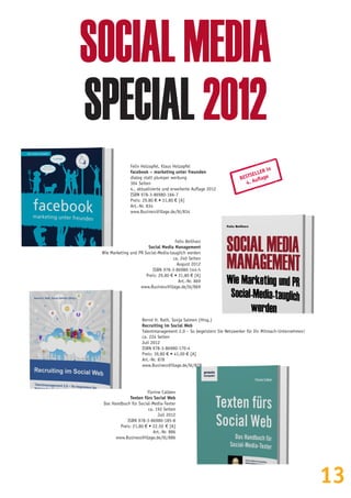 13
SOCIALMEDIA
SPECIAL2012
Felix Holzapfel, Klaus Holzapfel
facebook – marketing unter freunden
dialog statt plumper werbung
304 Seiten
4., aktualisierte und erweiterte Auflage 2012
ISBN 978-3-86980-166-7
Preis: 29,80 € • 31,80 € [A]
Art.-Nr. 834
www.BusinessVillage.de/bl/834
Felix Beilharz
Social Media Management
Wie Marketing und PR Social-Media-tauglich werden
ca. 240 Seiten
August 2012
ISBN 978-3-86980-144-5
Preis: 29,80 € • 31,80 € [A]
Art.-Nr. 869
www.BusinessVillage.de/bl/869
Florine Calleen
Texten fürs Social Web
Das Handbuch für Social-Media-Texter
ca. 192 Seiten
Juli 2012
ISBN 978-3-86980-185-8
Preis: 21,80 € • 22,50  € [A]
Art.-Nr. 886
www.BusinessVillage.de/bl/886
BESTSELLER in
4. Auflage
Bernd H. Rath, Sonja Salmen (Hrsg.)
Recruiting im Social Web
Talentmanagement 2.0 – So begeistern Sie Netzwerker für Ihr Mitmach-Unternehmen!
ca. 224 Seiten
Juli 2012
ISBN 978-3-86980-170-4
Preis: 39,80 € • 41,00 € [A]
Art.-Nr. 878
www.BusinessVillage.de/bl/878
 