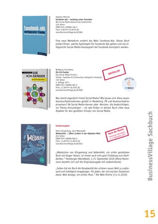 15
Buch der Woche
Hamburger Abendblatt
4./5. September 2010
Sonderausgabe!
Peter Klingenburg, Jens Nebendahl
Webolution – (Über-)Leben in der digitalen Welt
204 Seiten
ISBN 978-3-86980-066-0
Preis: 14,90 € • 15,90 € [A]
www.BusinessVillage.de/bl/843
„Webolution von Klingenburg und Nebendahl, ein schön gestaltetes
Buch mit klugen Texten, ist immer auch eine gute Einladung zum Nach-
denken.“ Hamburger Abendblatt, 4./5. September 2010 (Diese Rezen-
sions bezieht sich auf die Originalausgabe mit Ledereinband)
„Selten hat ein Buch die Komplexität der schönen neuen Welt so umfas-
send und intelligent eingefangen. Für jeden, der sich auf den Tastaturen
dieser Welt bewegt, ein echtes Muss.“ Die Welt Online (13.11.2010)
BESTSELLER
Wolfgang Hünnekens
Die Ich-Sender
Das Social Media-Prinzip –
Twitter, Facebook & Communitys erfolgreich einsetzen
156 Seiten
3. Auflage 2011
ISBN 978-3-86980-005-9
Preis: 17,90 € • 18,50 € [A]
www.BusinessVillage.de/bl/808
Was steckt eigentlich hinter Social Media? Wie lassen sich diese neuen
Kommunikationsformen gezielt in Marketing, PR und Kommunikation
einsetzen? Ob Social Media-Kenner oder -Novizen, die beabsichtigen,
ins Thema einzusteigen – sie alle finden in diesem Buch viele neue
Aspekte für den gezielten Einsatz von Social Media.
BusinessVillageSachbuch
Stephan Meixner
facebook-ads – werbung unter freunden
Wie Social-Media-Advertising funktioniert
120 Seiten
ISBN 978-3-86980-148-3
Preis: 9,90 € • 10,90 € [A]
www.BusinessVillage.de/bl/866
Eine neue Werbeform erobert das Web: Facebook-Ads. Dieses Buch
erklärt Ihnen, welche Spielregeln für Facebook-Ads gelten und wie er-
folgreiche Social-Media-Kampagnen bei Facebook konzipiert werden.
 