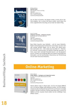 18
Wolfgang Wienen
Fang die Fische!
Über Verkäufer, Fischer und Erfolg
160 Seiten
ISBN 978-3-86980-016-5
Preis: 17,90 € • 18,50 € [A]
www.BusinessVillage.de/bl/826
Jan van Sale ist frustriert. Am liebsten würde er seinen Job im Ver-
trieb aufgeben. Als er seinem Chef davon erzählt, macht dieser ihm
einen ungewöhnlichen Vorschlag und van Sale hat wieder Erfolg.
Anne M. Schüller
Erfolgreich verhandeln – Erfolgreich verkaufen
Wie Sie Menschen und Märkte gewinnen
232 Seiten
ISBN 978-3-938358-95-5
Preis: 24,80 € • 25,50 € [A]
www.BusinessVillage.de/bl/802
Neue Zeiten brauchen neue Verkäufer – und ein neues Verkaufen.
Moderne Verkaufsgespräche funktionieren nicht länger nach den mehr
oder weniger plumpen Regeln, die vor Jahren noch gültig waren.
Denn die Kunden sind – nicht zuletzt durch das Web 2.0 – informier-
ter, kritischer, anspruchsvoller und deutlich fordernder geworden. In
ihrem neuen Buch verknüpft Bestseller-Autorin und Top-Speakerin
Anne M. Schüller auf einzigartige Weise die moderne Psychologie des
Verhandelns und die faszinierenden Erkenntnisse der Hirnforschung
mit der hohen Kunst des Verkaufens.
BusinessVillageSachbuch
Sabrina Zebisch
Google AdWords – Punktgenau und zielgerichtet werben
So nutzen Sie das größte Werbenetzwerk der Welt
280 Seiten
ISBN 978-3-86980-054-7
Preis: 24,80 € • 25,50 € [A]
Art.-Nr. 832
www.BusinessVillage.de/bl/832
Sabrina Zebisch zeigt in diesem Buch, wie Sie mit Google AdWords
auch mit kleinem Budget große Werbung schalten. Von der Kampag-
nenplanung über die Keyword-Auswahl bis hin zum Einsatz von Google
Analytics und dem Conversion Tracking zeigt dieses Buch, wie Sie mit
AdWords auf dem neuesten Stand werben und die vielfältigen Tools
effektiv nutzen.
Online-Marketing
 