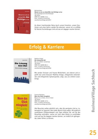 25
Winfried Neun
Warum es uns so schwerfällt, das Richtige zu tun
Die Psychologie der Entscheidungen
208 Seiten
ISBN 978-3-86980-112-4
Preis: 24,80 € • 25,50 € [A]
www.BusinessVillage.de/bl/857
An dieser inspirierenden Reise durch unsere Evolution, unsere Emo-
tionen und unser Gehirn werden Sie erkennen, warum wir so anfällig
für falsche Enscheidungen sind und was wir dagegen machen können.
BusinessVillageSachbuch
Matthias Krieger
Die Lösung bist DU!
Was uns wirklich voranbringt
160 Seiten
ISBN 978-3-86980-081-3
Preis: 17,90 € • 18,50 € [A]
www.BusinessVillage.de/bl/858
Wie werden Visionen und Träume Wirklichkeit, wie erkennt und er-
greift man seine Chancen? Matthias Krieger, erfolgreicher Unterneh-
mer und erfolgreicher Spitzensportler, zeigt, was uns wirklich voran-
bringt.
Susanne Kleinhenz
Wenn das Glück missglückt
Warum wir so ticken, wie wir ticken
160 Seiten
ISBN 978-3-86980-107-0
Preis: 17,90 € • 18,50 € [A]
www.BusinessVillage.de/bl/851
Alle Menschen wollen glücklich sein, aber die wenigsten sind es. Le-
bensglück ist Typsache, denn jeder Mensch tickt anders. Mit praktisch
umsetzbaren Erfolgsstrategien und Tipps erfahren Sie, wie Sie den
Misserfolg verhindern, warum wir trotz allen Glücks so unzufrieden
sind und was Sie dagegen machen können, um endlich ein gelingen-
des Leben führen zu können.
Erfolg & Karriere
 
