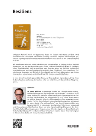 3
Resilienz
Denis Mourlane
Resilienz
Die unentdeckte Fähigkeit der wirklich Erfolgreichen
ca. 204 Seiten
Oktober 2012
ISBN 978-3-86980-191-9
Preis: 24,80 € • 25,50 € [A]
Art.-Nr. 895
www.BusinessVillage.de/bl/895
Erfolgreiche Menschen haben eine Eigenschaft, die sie von anderen unterscheidet und doch sofort
wahrnehmbar ist: Gelassenheit. Sie meistern schwierige Situationen scheinbar mit Leichtigkeit, per-
sönliche Angriffe prallen an ihnen ab und selbst unter hohem Druck büßen sie ihre Leistungsfähigkeit
nicht ein.
Was machen diese Menschen anders? Sie beherrschen die Gelassenheit im Umgang mit sich, mit ihren
Mitmenschen und mit den Herausforderungen, die das Leben und ihre tägliche Arbeit für sie bereit-
halten. Eine Eigenschaft, nach der sich immer mehr Menschen sehnen und die in der heutigen Zeit
immer bedeutender wird. Resiliente Menschen verbinden diese Fähigkeit mit einer erstaunlichen Ziel-
orientierung, Konsequenz und Disziplin in ihrem Handeln und erreichen dadurch etwas, was sie von
vielen anderen unterscheidet: persönlichen Erfolg UND ein sehr großes Wohlbefinden.
In einer der wahrscheinlich spannendsten Reisen, der Reise zu Ihrem eigenen Leben, bringt Ihnen
Dr. Denis Mourlane das Konzept der Resilienz näher und zeigt Ihnen, wie Sie es in Ihren Alltag inte-
grieren.
Der Autor
Dr. Denis Mourlane ist ehemaliger Student der Christoph-Dornier-Stiftung,
Diplom-Psychologe und psychologischer Psychotherapeut. Er unterstützt mit
seiner Beratung seit über zehn Jahren internationale Unternehmen bei der Ent-
wicklung ihrer Mitarbeiter und Führungskräfte. Er ist in Europa derzeit exklusi-
ver Anbieter des an der University of Pennsylvania im Team des weltweit renom-
mierten Prof. Dr. Martin Seligman entwickelten Resilienztrainings, welches von
Dr. Andrew Shatté („The resilience factor“) und Dean M. Becker seit über zehn
Jahren erfolgreich in insbesondere amerikanischen Unternehmen angewendet
wird. Dieses wissenschaftlich fundierte Wissen und seine eigene langjährige Erfahrung in den Berei-
chen Wirtschaft und Psychologie machen ihn zu einem der führenden Experten im Bereich Resilienz in
Deutschland und Europa. Wir vom BusinessVillage-Verlag freuen uns sehr, dass er diese Erfahrung nun
im Rahmen dieses Buches mit einer großen Leserschaft teilt.
9
7 8 3 8 6 9 8 0 1 9 1 9
 