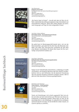 30
Jörg Pfützenreuter
Einkaufen wie die Profis
Der Wegweiser durch das moderne Beschaffungsmanagement
280 Seiten
ISBN 978-3-86980-006-6
Preis: 24,80 € • 25,50 € [A]
www.BusinessVillage.de/bl/716
„Der Gewinn liegt im Einkauf“ – das gilt mehr denn je! Denn ein ef-
fektiv arbeitendes Beschaffungsmanagement trägt entscheidend zum
wirtschaftlichen Erfolg bei. Dieses Buch liefert aktuelle und praxis-
nahe Anregungen und Tipps für einen zeitgemäßen Einkauf.
BusinessVillageSachbuch
Jörg Osarek, Andreas Hoffmann
Die Exzellenz-Formel – Das Handwerkszeug für Berater
Tools und Techniken für mehr Beraterexzellenz
323 Seiten
ISBN 978-3-938358-76-4
Preis: 39,80 € • 41,00 € [A]
www.BusinessVillage.de/bl/757
Die große Kunst im Beratungsgeschäft besteht darin, sich von der
Masse abzuheben, ganz gleich ob Sie alter Hase oder Newcomer sind.
Dabei sind neben dem Fach-Know-how zunehmend die Soft Skills
eines Beraters entscheidend. Mit diesem Buch bauen Sie Ihre nach-
haltige und persönliche Exzellenz auf.
Sonja Riehm, Ashok Riehm
Bankkredit adieu! Die besten Finanzierungsalternativen
Neue Wege der Kapitalbeschaffung
207 Seiten
ISBN 978-3-938358-52-8
Preis: 24,80 € • 25,50 € [A]
www.BusinessVillage.de/bl/700
Kapital ist der Treibstoff jedes Unternehmens, unabhängig von Größe
und Situation, wie Gründung, Wachstum oder Krise. Basel II und Ban-
kenkrise sind nur zwei Stichwörter, die die klassische Finanzierung
über die vertraute Hausbank zunehmend unmöglich machen. Aber es
gibt eine Fülle alternativer Finanzierungsmöglichkeiten.
Ralf Deckers, Gerd Heinemann
Trends erkennen – Zukunft gestalten
Vom Zukunftswissen zum Markterfolg
216 Seiten
ISBN 978-3-938358-78-8
Preis: 34,80 € • 35,90 € [A]
www.BusinessVillage.de/bl/756
Trends und Entwicklungen sind schnell ausgemacht! Doch wie wir-
ken sich diese auf mein Unternehmen aus? Wie kann man dieses Zu-
kunftswissen in Markterfolg wandeln? Dieses Buch ist mehr als der
berüchtigte Blick in die Kristallkugel. Es verdeutlicht die wichtigsten
Trends der Zukunft und zeigt, wie Sie die Weichen stellen müssen, um
Chancen optimal zu verwerten.
 