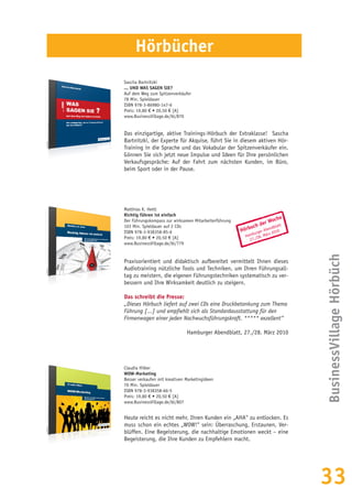 33
Hörbuch der Woche
Hamburger Abendblatt
27./28. März 2010
Matthias K. Hettl
Richtig führen ist einfach
Der Führungskompass zur wirksamen Mitarbeiterführung
103 Min. Spieldauer auf 2 CDs
ISBN 978-3-938358-85-6
Preis: 19,80 € • 20,50 € [A]
www.BusinessVillage.de/bl/779
Praxisorientiert und didaktisch aufbereitet vermittelt Ihnen dieses
Audiotraining nützliche Tools und Techniken, um Ihren Führungsall-
tag zu meistern, die eigenen Führungstechniken systematisch zu ver-
bessern und Ihre Wirksamkeit deutlich zu steigern.
Das schreibt die Presse:
„Dieses Hörbuch liefert auf zwei CDs eine Druckbetankung zum Thema
Führung [...] und empfiehlt sich als Standardausstattung für den
Firmenwagen einer jeden Nachwuchsführungskraft. ***** exzellent“
Hamburger Abendblatt, 27./28. März 2010
Claudia Hilker
WOW-Marketing
Besser verkaufen mit kreativen Marketingideen
70 Min. Spieldauer
ISBN 978-3-938358-66-5
Preis: 19,80 € • 20,50 € [A]
www.BusinessVillage.de/bl/807
Heute reicht es nicht mehr, Ihren Kunden ein „AHA“ zu entlocken. Es
muss schon ein echtes „WOW!“ sein: Überraschung, Erstaunen, Ver-
blüffen. Eine Begeisterung, die nachhaltige Emotionen weckt – eine
Begeisterung, die Ihre Kunden zu Empfehlern macht.
Hörbücher
BusinessVillageHörbüch
Sascha Bartnitzki
... UND WAS SAGEN SIE?
Auf dem Weg zum Spitzenverkäufer
78 Min. Spieldauer
ISBN 978-3-86980-147-6
Preis: 19,80 € • 20,50 € [A]
www.BusinessVillage.de/bl/870
Das einzigartige, aktive Trainings-Hörbuch der Extraklasse! Sascha
Bartnitzki, der Experte für Akquise, führt Sie in diesem aktiven Hör-
Training in die Sprache und das Vokabular der Spitzenverkäufer ein.
Gönnen Sie sich jetzt neue Impulse und Ideen für Ihre persönlichen
Verkaufsgespräche: Auf der Fahrt zum nächsten Kunden, im Büro,
beim Sport oder in der Pause.
 