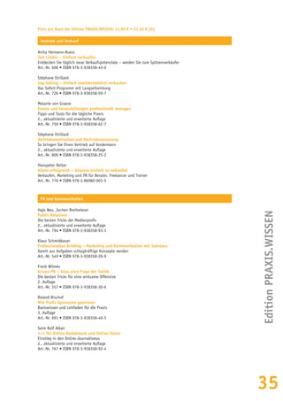 35
Preis pro Band der Edition PRAXIS.WISSEN: 21,80 € • 22,50 € [A]
Vertrieb und Verkauf
Anita Hermann-Ruess
Sell Limbic – Einfach verkaufen
Entdecken Sie täglich neue Verkaufspotenziale – werden Sie zum Spitzenverkäufer
Art.-Nr. 606 • ISBN 978-3-938358-45-0
Stéphane Etrillard
Sog-Selling – Einfach unwiderstehlich verkaufen
Das Sofort-Programm mit Langzeitwirkung
Art.-Nr. 726 • ISBN 978-3-938358-59-7
Melanie von Graeve
Events und Veranstaltungen professionell managen
Tipps und Tools für die tägliche Praxis
2., aktualisierte und erweiterte Auflage
Art.-Nr. 759 • ISBN 978-3-938358-62-7
Stéphane Etrillard
Vertriebsmotivation und Vertriebssteuerung
So bringen Sie Ihren Vertrieb auf Vordermann
2., aktualisierte und erweiterte Auflage
Art.-Nr. 809 • ISBN 978-3-938358-25-2
Hanspeter Reiter
Allein erfolgreich – Akquise einfach so nebenbei
Verkaufen, Marketing und PR für Berater, Freelancer und Trainer
Art.-Nr. 776 • ISBN 978-3-86980-003-5
PR und Kommunikation
Hajo Neu, Jochen Breitwieser
Public Relations
Die besten Tricks der Medienprofis
2., aktualisierte und erweiterte Auflage
Art.-Nr. 794 • ISBN 978-3-938358-93-1
Klaus Schmidbauer
Professionelles Briefing – Marketing und Kommunikation mit Substanz
Damit aus Aufgaben schlagkräftige Konzepte werden
Art.-Nr. 549 • ISBN 978-3-938358-26-9
Frank Wilmes
Krisen-PR – Alles eine Frage der Taktik
Die besten Tricks für eine wirksame Offensive
2. Auflage
Art.-Nr. 557 • ISBN 978-3-938358-30-6
Roland Bischof
Wie Profis Sponsoren gewinnen
Basiswissen und Leitfaden für die Praxis
3. Auflage
Art.-Nr. 691 • ISBN 978-3-938358-40-5
Saim Rolf Alkan
1×1 für Online-Redakteure und Online-Texter
Einstieg in den Online-Journalismus
2., aktualisierte und erweiterte Auflage
Art.-Nr. 767 • ISBN 978-3-938358-92-4
EditionPRAXIS.WISSEN
 