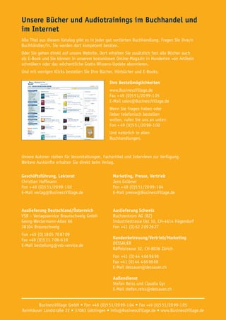 Unsere Bücher und Audiotrainings im Buchhandel und
im Internet
Alle Titel aus diesem Katalog gibt es in jeder gut sortierten Buchhandlung. Fragen Sie Ihre/n
Buchhändler/in. Sie werden dort kompetent beraten.
Oder Sie gehen direkt auf unsere Website. Dort erhalten Sie zusätzlich fast alle Bücher auch
als E-Book und Sie können in unserem kostenlosen Online-Magazin in Hunderten von Artikeln
schmökern oder das wöchentliche Gratis-Wissens-Update abonnieren.
Und mit wenigen Klicks bestellen Sie Ihre Bücher, Hörbücher und E-Books.
Ihre Bestellmöglichkeiten
www.BusinessVillage.de
Fax + 49 (0)5 51/20 99-1 05
E-Mail sales@BusinessVillage.de
Wenn Sie Fragen haben oder
lieber telefonisch bestellen
wollen, rufen Sie uns an unter:
Fon + 49 (0)5 51/20 99-1 00
Und natürlich in allen
Buchhandlungen.
Unsere Autoren stehen für Veranstaltungen, Fachartikel und Interviews zur Verfügung.
Weitere Auskünfte erhalten Sie direkt beim Verlag.
Geschäftsführung, Lektorat
Christian Hoffmann
Fon + 49 (0)5 51/20 99-1 02
E-Mail verlag@BusinessVillage.de
Marketing, Presse, Vertrieb
Jens Grübner
Fon + 49 (0)5 51/20 99-1 04
E-Mail presse@BusinessVillage.de
Auslieferung Deutschland/Österreich
VSB – Verlagsservice Braunschweig GmbH
Georg-Westermann-Allee 66
38104 Braunschweig
Fon +49 (0) 18 05 70 87 09
Fax +49 (0)5 31 7 08-6 19
E-Mail bestellung@vsb-service.de
Auslieferung Schweiz
Buchzentrum AG (BZ)
Industriestrasse Ost 10, CH-4614 Hägendorf
Fon +41 (0) 62 2 09 26 27
Kundenbetreuung/Vertrieb/Marketing
DESSAUER
Räffelstrasse 32, CH-8036 Zürich
Fon +41 (0) 44 4 66 96 96
Fax +41 (0) 44 4 66 96 69
E-Mail dessauer@dessauer.ch
Außendienst
Stefan Reiss und Claudia Gyr
E-Mail stefan.reiss@dessauer.ch
BusinessVillage GmbH • Fon +49 (0)5 51/20 99-1 04 • Fax +49 (0)5 51/20 99-1 05
Reinhäuser Landstraße 22 • 37083 Göttingen • info@BusinessVillage.de • www.BusinessVillage.de
 