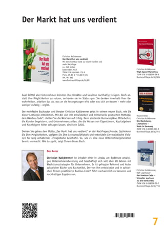 7
Der Markt hat uns verdient
Christian Kalkbrenner
Der Markt hat uns verdient
Mit dem Bambus-Code zu neuen Kunden und
mehr Nachfrage
ca. 240 Seiten
September 2012
ISBN 978-3-86980-175-9
Preis: 29,80 € • 31,80  € [A]
Art.-Nr. 891
www.BusinessVillage.de/bl/891
Zwei Drittel aller Unternehmen könnten ihre Umsätze und Gewinne nachhaltig steigern. Doch an-
statt ihre Möglichkeiten zu nutzen, verharren sie im Status quo. Sie denken innerhalb ihrer Ge-
wohnheiten, arbeiten das ab, was an sie herangetragen wird oder was sich an Neuem – mehr oder
weniger zufällig – ergibt.
Der mehrfache Buchautor und Berater Christian Kalkbrenner zeigt in seinem neuen Buch, wie Sie
dieser Lethargie entkommen. Mit der von ihm entwickelten und mittlerweile prämierten Methode,
dem Bambus-Code®, stellen Sie die Weichen auf Erfolg. Denn zündende Businesspläne, Mitarbeiter,
die Kunden begeistern, und Unternehmenszahlen, die die Herzen von Eigentümern, Kapitalgebern
und Nachfolgern höher schlagen lassen, sind kein Zufall.
Drehen Sie getreu dem Motto „Der Markt hat uns verdient“ an der Nachfrageschraube. Optimieren
Sie Ihre Möglichkeiten, steigern Sie Ihre Leistungsfähigkeit und entwickeln Sie realistische Visio-
nen für lang anhaltende, ertragsstarke Geschäfte. So, wie es eine neue Unternehmergeneration
bereits vormacht. Wie das geht, zeigt Ihnen dieses Buch.
Der Autor
Christian Kalkbrenner ist Inhaber einer in Lindau am Bodensee ansässi-
gen Unternehmensberatung und beschäftigt sich seit über 20 Jahren mit
Wachstumsstrategien für Unternehmen. Er ist gefragter Referent und Autor
zahlreicher Bücher und Fachartikel. Der von ihm entwickelte und in zahlrei-
chen Firmen praktizierte Bambus-Code® führt nachweislich zu besseren und
nachhaltigen Ergebnissen.
Christian Kalkbrenner
High-Speed-Marketing
ISBN 978-3-938358-98-6
BusinessVillage.de/bl/804
Roland Alter,
Christian Kalkbrenner
Die Wachstums-
Champions –
Made in Germany
ISBN 978-3-86980-063-9
BusinessVillage.de/bl/841
Christian Kalkbrenner,
Ralf Lagerbauer
Der Bambus-Code –
Schneller wachsen
als die Konkurrenz
ISBN 978-3-938358-75-7
BusinessVillage.de/bl/755
9
7 8 3 8 6 9 8 0 1 7 5 9
 