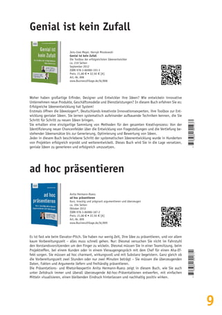 9
ad hoc präsentieren
Anita Hermann-Ruess
ad hoc präsentieren
Kurz, knackig und prägnant argumentieren und überzeugen
ca. 204 Seiten
Oktober 2012
ISBN 978-3-86980-187-2
Preis: 21,80 € • 22,50  € [A]
Art.-Nr. 899
www.BusinessVillage.de/bl/899
Es ist fast wie beim Elevator-Pitch. Sie haben nur wenig Zeit, Ihre Idee zu präsentieren, und vor allem
kaum Vorbereitungszeit – alles muss schnell gehen. Nur: Diesmal versuchen Sie nicht im Fahrstuhl
den Vorstandsvorsitzenden um den Finger zu wickeln. Diesmal müssen Sie in einer Teamsitzung, beim
Projektreffen, bei einem Kunden oder in einem Vieraugengespräch mit dem Chef für einen Aha-Ef-
fekt sorgen. Sie müssen ad hoc charmant, wirkungsvoll und mit Substanz begeistern. Ganz gleich ob
die Vorbereitungszeit zwei Stunden oder nur zwei Minuten beträgt – Sie müssen die überzeugenden
Daten, Fakten und Argumente liefern und freihändig präsentieren.
Die Präsentations- und Rhetorikexpertin Anita Hermann-Ruess zeigt in diesem Buch, wie Sie auch
unter Zeitdruck immer und überall überzeugende Ad-hoc-Präsentationen entwerfen, mit einfachen
Mitteln visualisieren, einen bleibenden Eindruck hinterlassen und nachhaltig positiv wirken.
Genial ist kein Zufall
Jens-Uwe Meyer, Henryk Mioskowski
Genial ist kein Zufall
Die Toolbox der erfolgreichsten Ideenentwickler
ca. 210 Seiten
September 2012
ISBN 978-3-86980-193-3
Preis: 21,80 € • 22,50  € [A]
Art.-Nr. 898
www.BusinessVillage.de/bl/898
Woher haben großartige Erfinder, Designer und Entwickler ihre Ideen? Wie entwickeln innovative
Unternehmen neue Produkte, Geschäftsmodelle und Dienstleistungen? In diesem Buch erfahren Sie es:
Erfolgreiche Ideenentwicklung hat System!
Erstmals öffnen die Ideeologen®, Deutschlands kreativste Innovationsexperten, ihre Toolbox zur Ent-
wicklung genialer Ideen. Sie lernen systematisch aufeinander aufbauende Techniken kennen, die Sie
Schritt für Schritt zu neuen Ideen bringen.
Sie erhalten eine einzigartige Sammlung von Methoden für den gesamten Kreativprozess: Von der
Identifizierung neuer Chancenfelder über die Entwicklung von Fragestellungen und die Vertiefung be-
stehender Ideenansätze bis zur Generierung, Optimierung und Bewertung von Ideen.
Jeder in diesem Buch beschriebene Schritt der systematischen Ideenentwicklung wurde in Hunderten
von Projekten erfolgreich erprobt und weiterentwickelt. Dieses Buch wird Sie in die Lage versetzen,
geniale Ideen zu generieren und erfolgreich umzusetzen.
9
783869801933
9
783869801872
 