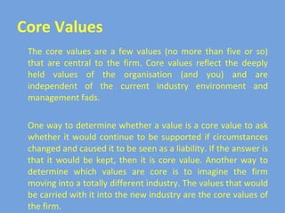 Core Values The core values are a few values (no more than five or so) that are central to the firm. Core values reflect the deeply held values of the organisation (and you) and are independent of the current industry environment and management fads. One way to determine whether a value is a core value to ask whether it would continue to be supported if circumstances changed and caused it to be seen as a liability. If the answer is that it would be kept, then it is core value. Another way to determine which values are core is to imagine the firm moving into a totally different industry. The values that would be carried with it into the new industry are the core values of the firm. 
