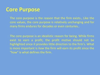 Core Purpose The core purpose is the reason that the firm exists., Like the core values, the core purpose is relatively unchanging and for many firms endures for decades or even centuries.. The core purpose is an idealistic reason for being. While firms exist to earn a profit, the profit motive should not be highlighted since it provides little direction to the firm's. What is more important is  how  the firm will earn its profit since the "how" is what defines the firm. 
