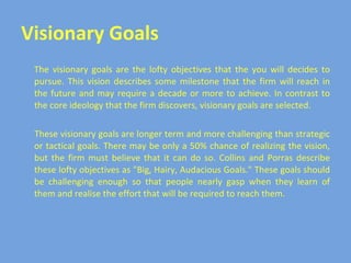 Visionary Goals The visionary goals are the lofty objectives that the you will decides to pursue. This vision describes some milestone that the firm will reach in the future and may require a decade or more to achieve. In contrast to the core ideology that the firm discovers, visionary goals are selected. These visionary goals are longer term and more challenging than strategic or tactical goals. There may be only a 50% chance of realizing the vision, but the firm must believe that it can do so. Collins and Porras describe these lofty objectives as "Big, Hairy, Audacious Goals." These goals should be challenging enough so that people nearly gasp when they learn of them and realise the effort that will be required to reach them. 