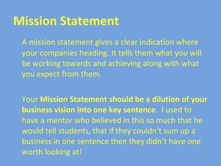 Mission Statement A mission statement gives a clear indication where your companies heading. It tells them what you will be working towards and achieving along with what you expect from them.  Your  Mission Statement should be a dilution of your business vision   into one key sentence .  I used to have a mentor who believed in this so much that he would tell students, that if they couldn’t sum up a business in one sentence then they didn’t have one worth looking at! 