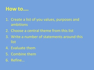 How to…. Create a list of you values, purposes and ambitions Choose a central theme from this list Write a number of statements around this list Evaluate them Combine them Refine… 