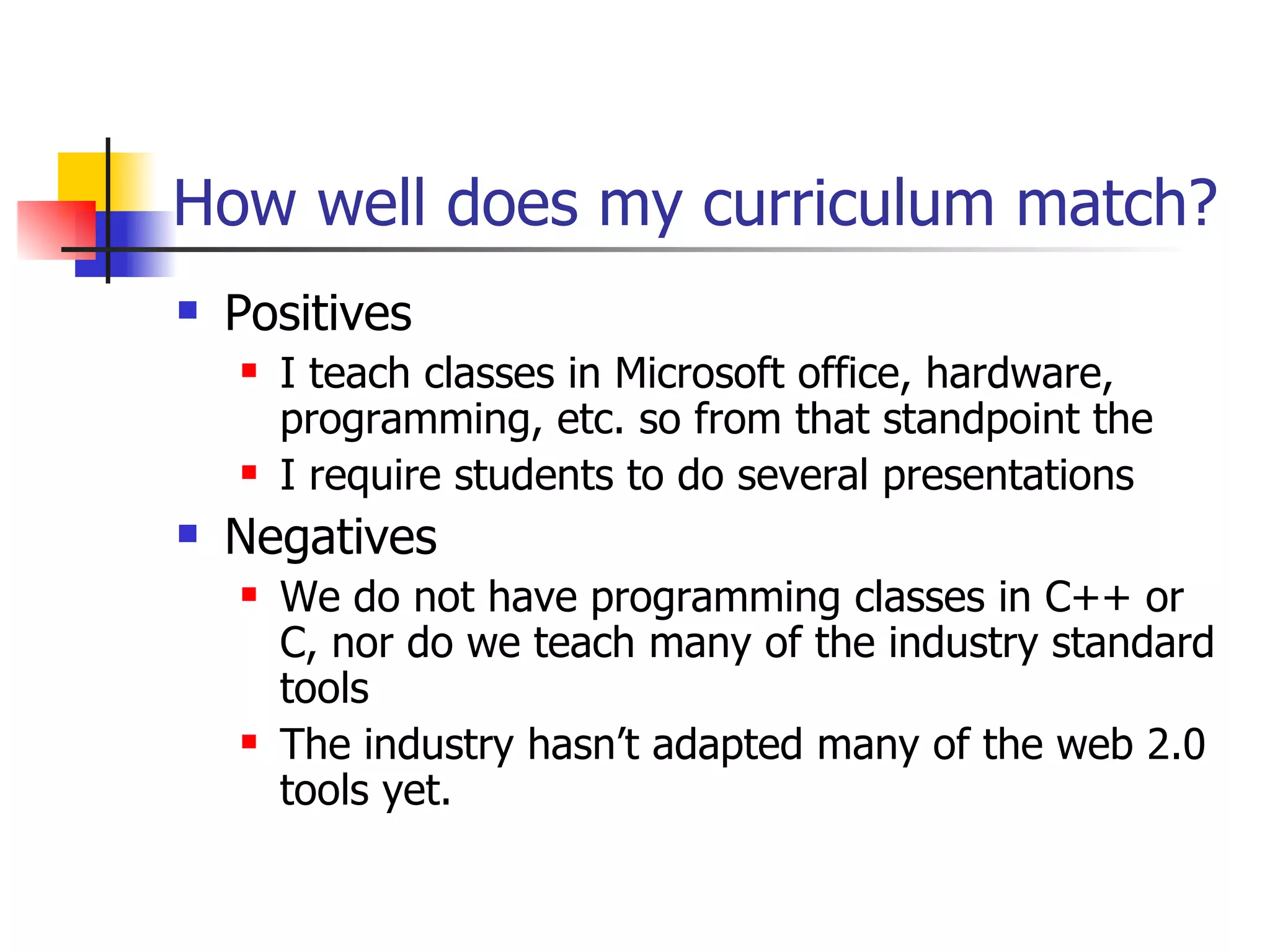 How well does my curriculum match? Positives I teach classes in Microsoft office, hardware, programming, etc. so from that standpoint the  I require students to do several presentations Negatives We do not have programming classes in C++ or C, nor do we teach many of the industry standard tools The industry hasn’t adapted many of the web 2.0 tools yet. 