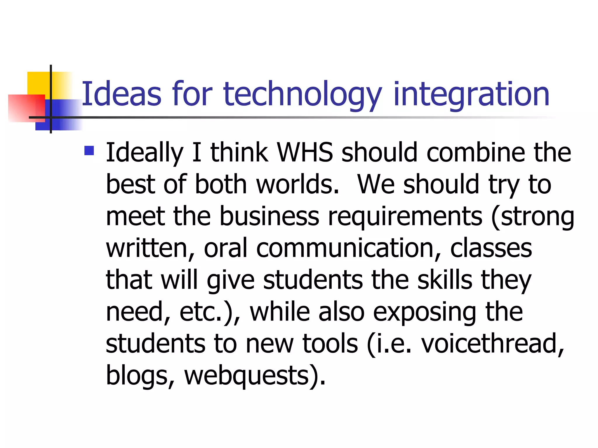 Ideas for technology integration Ideally I think WHS should combine the best of both worlds.  We should try to meet the business requirements (strong written, oral communication, classes that will give students the skills they need, etc.), while also exposing the students to new tools (i.e. voicethread, blogs, webquests). 