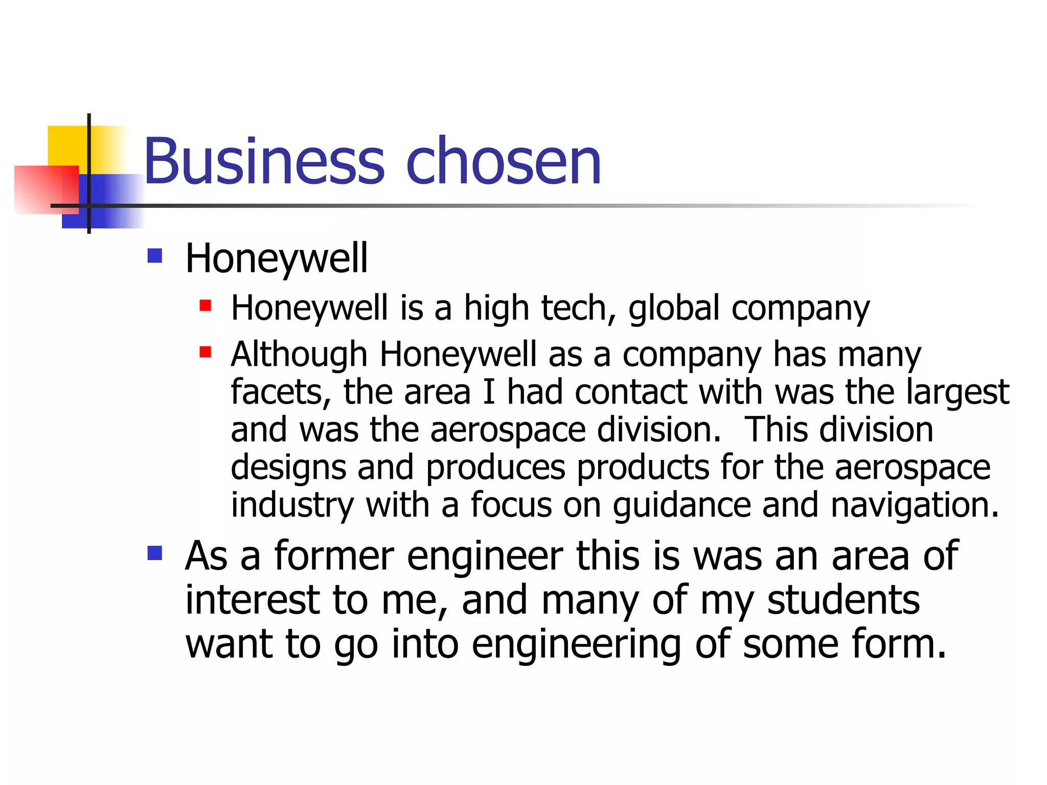 Business chosen Honeywell Honeywell is a high tech, global company Although Honeywell as a company has many facets, the area I had contact with was the largest and was the aerospace division.  This division designs and produces products for the aerospace industry with a focus on guidance and navigation. As a former engineer this is was an area of interest to me, and many of my students want to go into engineering of some form. 