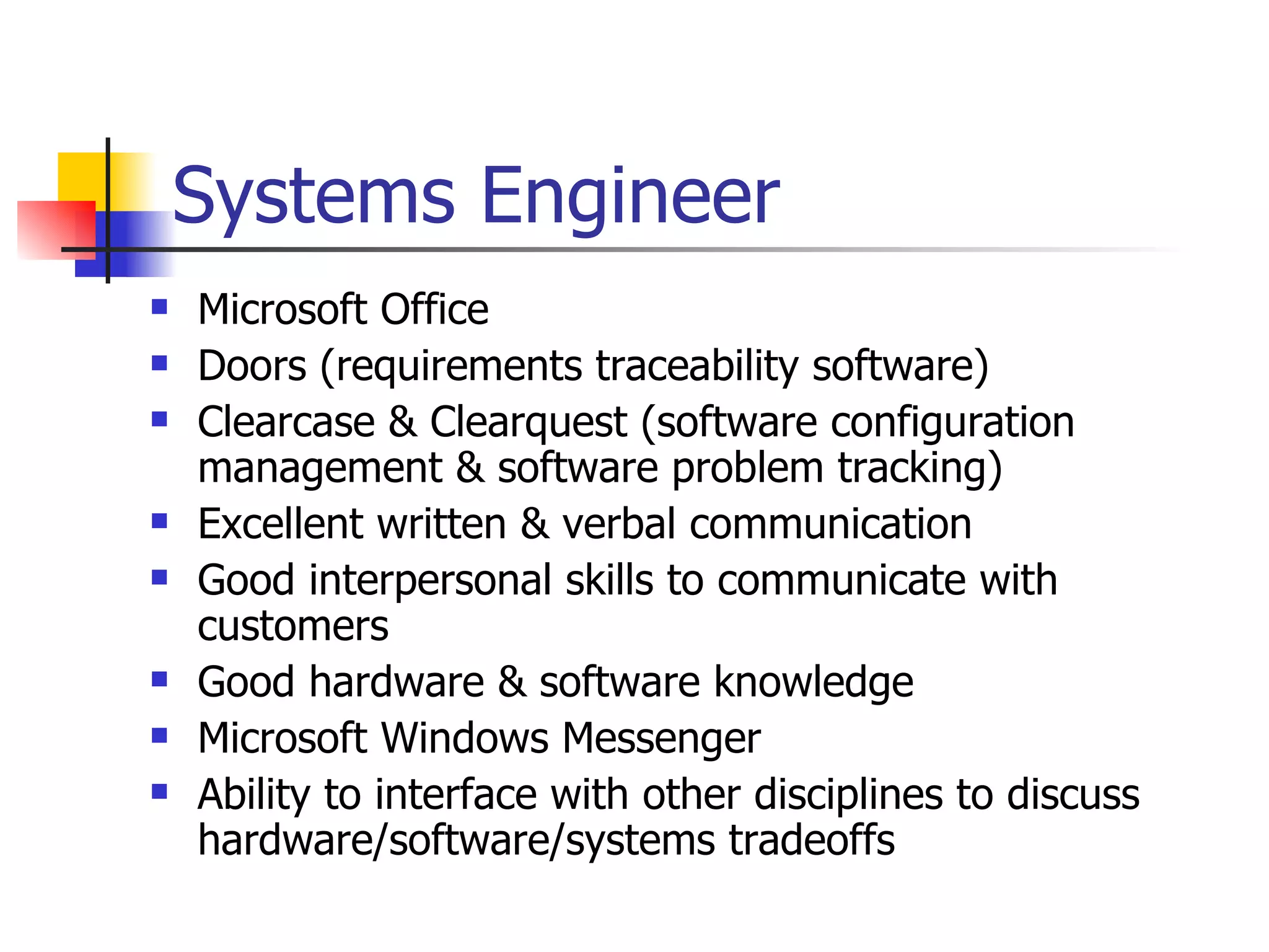 Systems Engineer Microsoft Office Doors (requirements traceability software) Clearcase & Clearquest (software configuration management & software problem tracking) Excellent written & verbal communication Good interpersonal skills to communicate with customers Good hardware & software knowledge Microsoft Windows Messenger Ability to interface with other disciplines to discuss hardware/software/systems tradeoffs 