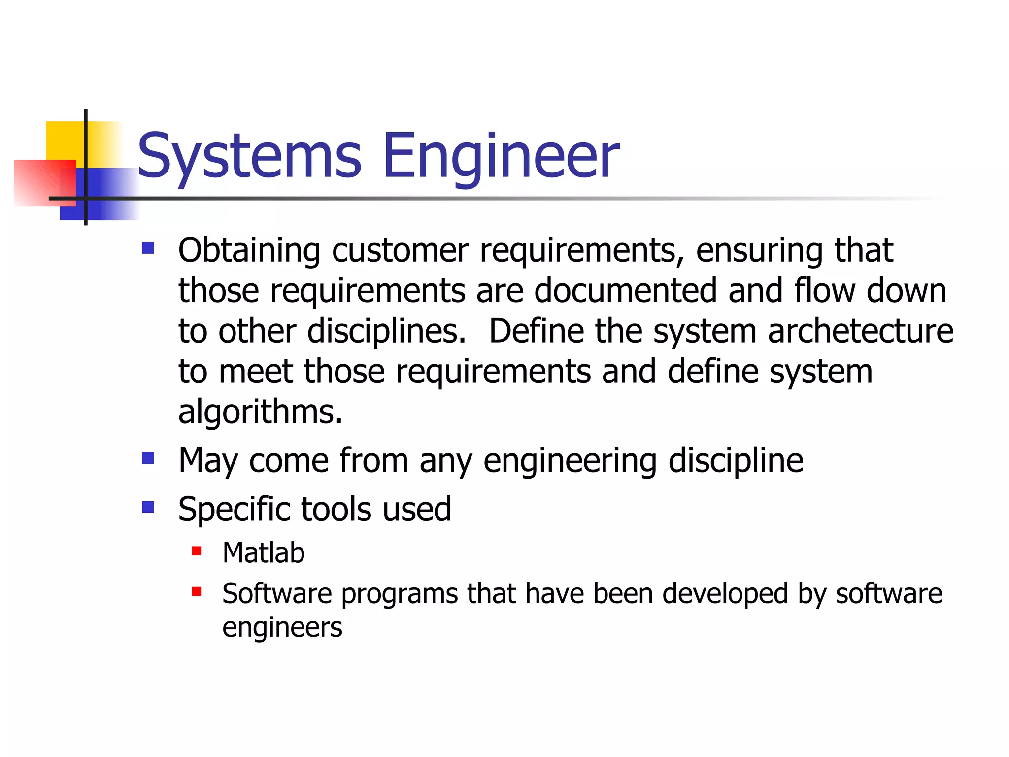 Systems Engineer Obtaining customer requirements, ensuring that those requirements are documented and flow down to other disciplines.  Define the system archetecture to meet those requirements and define system algorithms. May come from any engineering discipline Specific tools used Matlab Software programs that have been developed by software engineers 