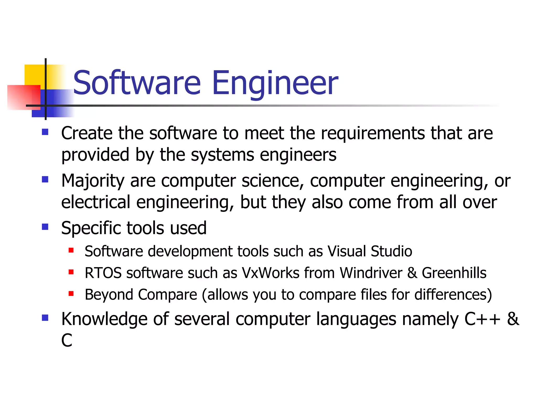 Software Engineer Create the software to meet the requirements that are provided by the systems engineers Majority are computer science, computer engineering, or electrical engineering, but they also come from all over Specific tools used Software development tools such as Visual Studio RTOS software such as VxWorks from Windriver & Greenhills Beyond Compare (allows you to compare files for differences) Knowledge of several computer languages namely C++ & C 