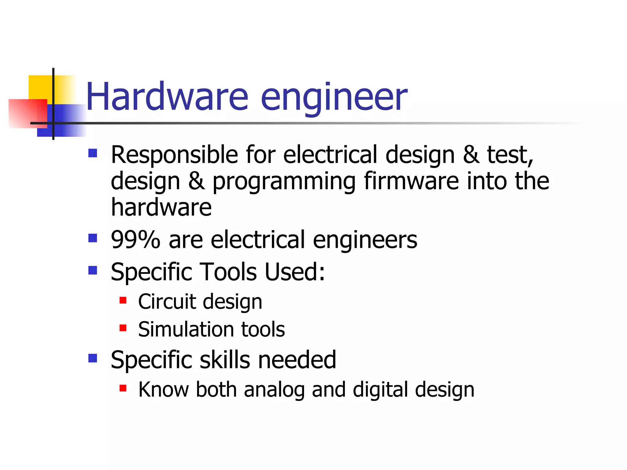 Hardware engineer Responsible for electrical design & test, design & programming firmware into the hardware 99% are electrical engineers Specific Tools Used: Circuit design Simulation tools Specific skills needed Know both analog and digital design 