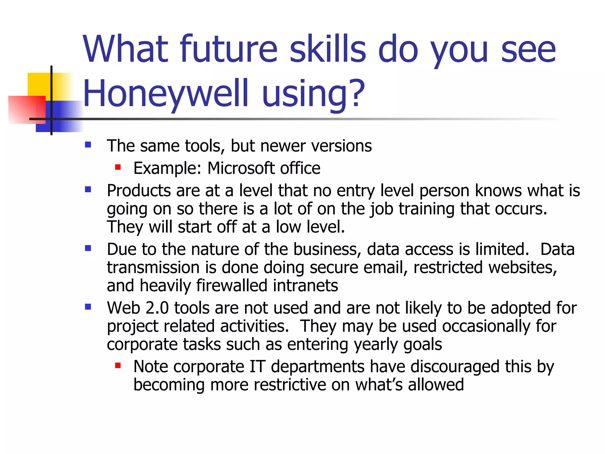What future skills do you see Honeywell using? The same tools, but newer versions Example: Microsoft office Products are at a level that no entry level person knows what is going on so there is a lot of on the job training that occurs.  They will start off at a low level. Due to the nature of the business, data access is limited.  Data transmission is done doing secure email, restricted websites, and heavily firewalled intranets Web 2.0 tools are not used and are not likely to be adopted for project related activities.  They may be used occasionally for corporate tasks such as entering yearly goals Note corporate IT departments have discouraged this by becoming more restrictive on what’s allowed 
