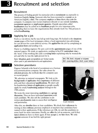 Recruitment and selection
Recruitment
The process of finding people for particular jobs is recruitment or, especially in
American English, hiring. Someone who has been recruited is a recruit or, in
American English, a hire. The company employs or hires them; they join the
company. A company may recruit employees directly or use outside recruiters,
recruitment agencies or employment agencies. Outside specialists called
headhunters may be called on to headhunt people for very important jobs,
persuading them to leave the organizations they already work for. This process is
called headhunting.
Applying for a job
Fred is a van driver, but he was fed up with long trips. He looked in the situations
vacant pages of his local newspaper, where a local supermarket was advertising
for van drivers for a new delivery service. He applied for the job by completing an
application form and sending it in.
Harry is a building engineer. He saw a job in the appointments pages of one of the
national papers. He made an application, sending in his CV (curriculum vitae -
the 'story' of his working life) and a covering letter explaining why he wanted the
job and why he was theright person for it.
Note: Situation, post and position are formal words
often used in job advertisementsand applications.
Selection procedures
Dagmar Schmidt is the head of recruitment at a German
telecommunicationscompany. She talks about the
selection process, the methods that the company uses
to recruit people:
'We advertise in national newspapers. We look at the
backgrounds of applicants: their experienceof different
jobs and their educational qualifications.We don't ask
for handwritten letters of application as people usually
apply by email; handwriting analysis belongs to the
19th century.
We invite the most interesting candidates to a group
discussion. Then we have individual interviews with
each candidate. We also ask the candidates to do
written psychometric tests to assess their intelligence
and personality.
BrE: CV; AmE: resume or resume
BrE: covering letter; AmE: cover letter
A job interview
After this, we shortlist three or four candidates. We check their references by
writing to their referees: previous employers or teachers that candidates have
named in their applications. If the references are OK, we ask the candidates to
come back for more interviews. Finally, we offer the job to someone, and if they
turn it down we have to think again. If they accept it, we hire them. We only
appoint someone if we find the right person.'
Business Vocabulary in Use
 