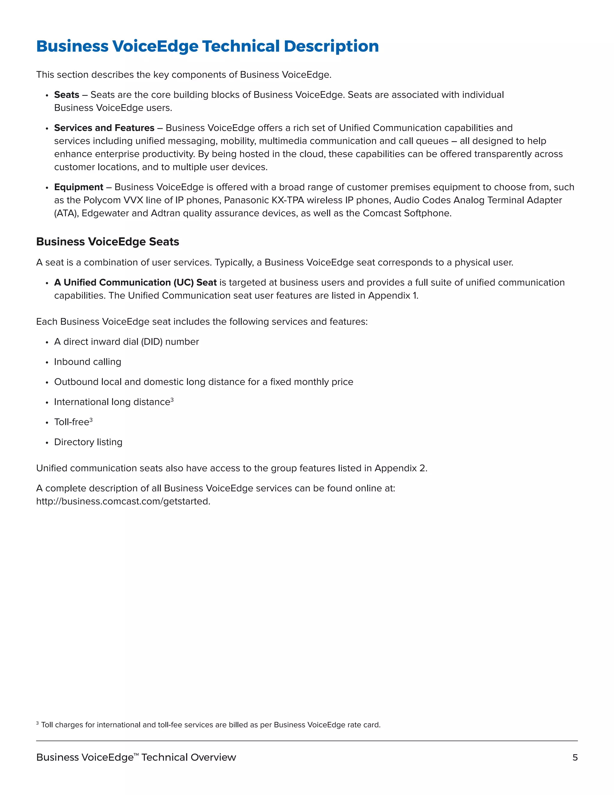 5Business VoiceEdge™
Technical Overview
Business VoiceEdge Technical Description
This section describes the key components of Business VoiceEdge.
	•	Seats – Seats are the core building blocks of Business VoiceEdge. Seats are associated with individual
		 Business VoiceEdge users.
	•	Services and Features – Business VoiceEdge offers a rich set of Unified Communication capabilities and
		 services including unified messaging, mobility, multimedia communication and call queues – all designed to help
		 enhance enterprise productivity. By being hosted in the cloud, these capabilities can be offered transparently across
		 customer locations, and to multiple user devices.
	•	Equipment – Business VoiceEdge is offered with a broad range of customer premises equipment to choose from, such
		 as the Polycom VVX line of IP phones, Panasonic KX-TPA wireless IP phones, Audio Codes Analog Terminal Adapter
		 (ATA), Edgewater and Adtran quality assurance devices, as well as the Comcast Softphone.
Business VoiceEdge Seats
A seat is a combination of user services. Typically, a Business VoiceEdge seat corresponds to a physical user.
	•	A Unified Communication (UC) Seat is targeted at business users and provides a full suite of unified communication
		 capabilities. The Unified Communication seat user features are listed in Appendix 1.
Each Business VoiceEdge seat includes the following services and features:
	 •	 A direct inward dial (DID) number
	 •	 Inbound calling
	 •	 Outbound local and domestic long distance for a fixed monthly price
	 •	 International long distance3
	 •	Toll-free3
	 •	 Directory listing
Unified communication seats also have access to the group features listed in Appendix 2.
A complete description of all Business VoiceEdge services can be found online at:
http://business.comcast.com/getstarted.
3	
Toll charges for international and toll-fee services are billed as per Business VoiceEdge rate card.
 