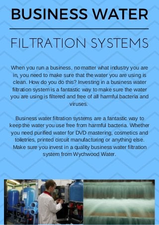 BUSINESS WATER
FILTRATION SYSTEMS
When you run a business, no matter what industry you are
in, you need to make sure that the water you are using is
clean. How do you do this? Investing in a business water
filtration system is a fantastic way to make sure the water
you are using is filtered and free of all harmful bacteria and
viruses. 
Business water filtration systems are a fantastic way to
keep the water you use free from harmful bacteria. Whether
you need purified water for DVD mastering, cosmetics and
toiletries, printed circuit manufacturing or anything else.
Make sure you invest in a quality business water filtration
system from Wychwood Water.
 