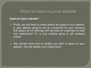 Goals of yours website?
 Firstly, you will need to clearly define the goals of your website.
Is your website going to act as a brochure for your company
that places all it’s offerings and services for customers to read
and understand? Or, is your website going to sell products
online?
 Also decide what kind of content you wish to place on your
website. This will decide you it finally looks.
 