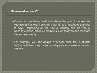  Measure of success?
Once you have taken the time to define the goal of the website,
you can define what items from that list are must have and nice
to have. Depending on the type of industry and the type of
website at hand, place all elements such that you can measure
the success easily.
For example, you can design a website such that it attracts
visitors and then they contact you by phone or email or request
a quote.
 