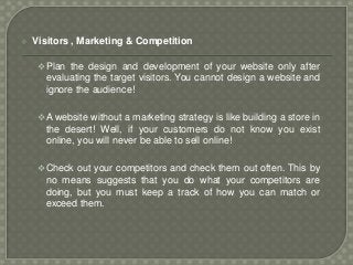  Visitors , Marketing & Competition
Plan the design and development of your website only after
evaluating the target visitors. You cannot design a website and
ignore the audience!
A website without a marketing strategy is like building a store in
the desert! Well, if your customers do not know you exist
online, you will never be able to sell online!
Check out your competitors and check them out often. This by
no means suggests that you do what your competitors are
doing, but you must keep a track of how you can match or
exceed them.
 
