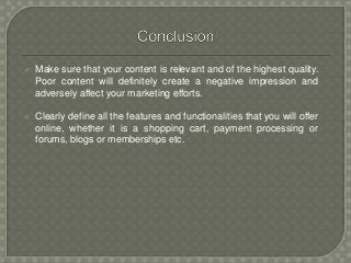  Make sure that your content is relevant and of the highest quality.
Poor content will definitely create a negative impression and
adversely affect your marketing efforts.
 Clearly define all the features and functionalities that you will offer
online, whether it is a shopping cart, payment processing or
forums, blogs or memberships etc.
 