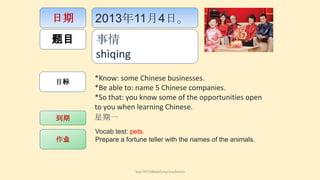 日期

2013年11月4日。

题目

事情
shì​qing​ ​

到期

*Know: some Chinese businesses.
*Be able to: name 5 Chinese companies.
*So that: you know some of the opportunities open
to you when learning Chinese.
星期一

作业

Vocab test: pets.
Prepare a fortune teller with the names of the animals.

目标

Year7HT2Week5myclosefamily

 