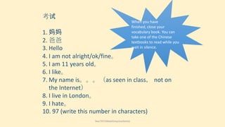 考试
When you have
finished, close your
vocabulary book. You can
take one of the Chinese
textbooks to read while you
wait in silence.

1. 妈妈
2. 爸爸
3. Hello
4. I am not alright/ok/fine。
5. I am 11 years old。
6. I like。
7. My name is。。。（as seen in class， not on
the Internet）
8. I live in London。
9. I hate。
10. 97 (write this number in characters)
Year7HT2Week5myclosefamily

 