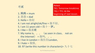 考试

Retest
7X1: Tomorrow breaktime
7X2 / 7Y1: At the
beginning of next lesson.

1. 妈妈 = mum
2. 爸爸 = dad
3. Hello = 你好
4. I am not alright/ok/fine = 我不好。
5. I am 11 years old = 我十一岁。
6. I like = 我喜欢
7. My name is。。。（as seen in class， not on
the Internet） = 我叫。。。
8. I live in London = 我住在London。
9. I hate = 我恨。
10. 97 (write this number in characters)= 九十七
Year7HT2Week5myclosefamily

 