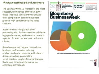 The BusinessWeek 50 and Accenture The BusinessWeek 50 represents the most successful companies of the S&P 500—those that have consistently surpassed their competition based on business growth, high performance and value creation. Accenture has a long tradition of partnering with Businessweek to celebrate high performance, as the central theme is a perfect fit with the work we do for our clients.  Based on years of original research on business performance, industry analysis and our experience with clients, Accenture offers a compelling set of practical insights for organizations that aspire to high performance on accenture.nl/research 