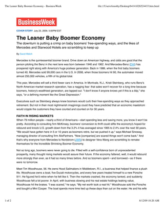 The Leaner Baby Boomer Economy - BusinessWeek                                     ﬁle:///Users/timothy/Desktop/b4141026524433.htm.html




         COVER STORY July 23, 2009, 5:00PM EST


         The Leaner Baby Boomer Economy
         The downturn is putting a crimp on baby boomers' free-spending ways, and the likes of
         Mercedes and Starwood Hotels are scrambling to keep up
         By David Welch

         Mercedes is the quintessential boomer brand. Drive down an American highway, and odds are good that the
         person piloting the Benz in the next lane was born between 1946 and 1962. And Mercedes-Benz (DAI) has
         prospered right along with America's huge postwar generation. Back in 1986, when the ﬁrst baby boomers
         turned 40, Mercedes sold 99,000 cars in the U.S. In 2006, when those boomers hit 60, the automaker moved
         almost 250,000 vehicles, a ﬁfth of its global total.

         This year, Mercedes will sell a third fewer cars in America. In Montvale, N.J., Kristi Steinberg, who runs Benz's
         North American market research operation, has a nagging fear: that sales won't recover for a long time because
         boomers, history's wealthiest generation, are tapped out. "I don't know if anyone knows yet if this is a blip," she
         says, "or a deﬁning moment like the Great Depression."

         Executives such as Steinberg always knew boomers would curb their free-spending ways as they approached
         retirement. But not in their most nightmarish imaginings could they have predicted that an economic maelstrom
         would cripple the customers they have courted and counted on for 30 years.

         FAITH IN RISING MARKETS
         When 79 million people—nearly a third of Americans—start spending less and saving more, you know it won't be
         pretty. According to consulting ﬁrm McKinsey, boomers' conversion to thrift could stiﬂe the economy's hoped-for
         rebound and knock U.S. growth down from the 3.2% it has averaged since 1965 to 2.4% over the next 30 years.
         "We would have gotten here in 5 or 10 years as boomers retire, but we pushed it up," says Michael Sinoway,
         managing director of consulting ﬁrm AlixPartners. "Now [companies] are scared things won't come back." And
         that's why everyone from Mercedes to Nordstrom (JWN) to designer Vera Wang are scrambling to remake
         themselves for the Incredible Shrinking Boomer Economy.

         Not so long ago, boomers were never going to die. Filled with a self-conﬁdence born of unprecedented
         prosperity, many thought rising markets would assure their future. If the economy faltered, well, it would rebound
         more strongly than ever, as it had so many times before. And so boomers spent—and borrowed—as if there
         were no tomorrow.

         Meet Tim Woodhouse, 56. He owns Hood Sailmakers in Middletown, R.I., a business that helped ﬁnance a plush
         life. Woodhouse owns a boat, ﬁve Ducati motorcycles, and every few years treated himself to a new Porsche
         911. He ﬁgured he'd retire when he felt like it. Then the markets crashed, the economy tanked, and suddenly
         Woodhouse felt a lot poorer. In April, with business slowing and his real estate holdings leaking value,
         Woodhouse hit the brakes. "I was scared," he says. "My net worth took a real hit." Woodhouse sold the Porsche
         and bought a Mini Cooper. The boat spends more time tied up these days than out on the water. He and his wife



1 of 2                                                                                                                 8/12/09 10:20 AM
 