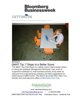  
www.manhattaneliteprep.com
info@manhattaneliteprep.com | +1-646-873-6656
GMAT/GRE/TOEFL/SAT/MCAT/LSAT Prep Admissions Advice Academic Prep
	
  
	
  
	
  
Getting In
GMAT Tip: 7 Steps to a Better Score
The GMAT Tip of the Week is a weekly column that includes advice
on taking the Graduate Management Admission Test, which is
required for admission to most business schools. Every week an
instructor from a top test-prep company will share suggestions for
improving your GMAT score. This week’s tip comes from Tracy Yun,
founder and chief executive officer of Manhattan Elite Prep.
 