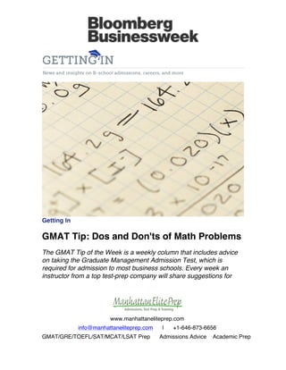  

	
  

	
  

	
  

Getting In

GMAT Tip: Dos and Don'ts of Math Problems
The GMAT Tip of the Week is a weekly column that includes advice
on taking the Graduate Management Admission Test, which is
required for admission to most business schools. Every week an
instructor from a top test-prep company will share suggestions for

www.manhattaneliteprep.com
info@manhattaneliteprep.com
GMAT/GRE/TOEFL/SAT/MCAT/LSAT Prep

|

+1-646-873-6656

Admissions Advice

Academic Prep

 