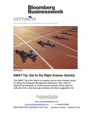  

	
  

	
  

	
  

Getting In

GMAT Tip: Get to the Right Answer Quickly
The GMAT Tip of the Week is a weekly column that includes advice
on taking the Graduate Management Admission Test, which is
required for admission to most business schools. Every week an
instructor from a top test-prep company will share suggestions for

www.manhattaneliteprep.com
info@manhattaneliteprep.com
GMAT/GRE/TOEFL/SAT/MCAT/LSAT Prep

|

+1-646-873-6656

Admissions Advice

Academic Prep

 