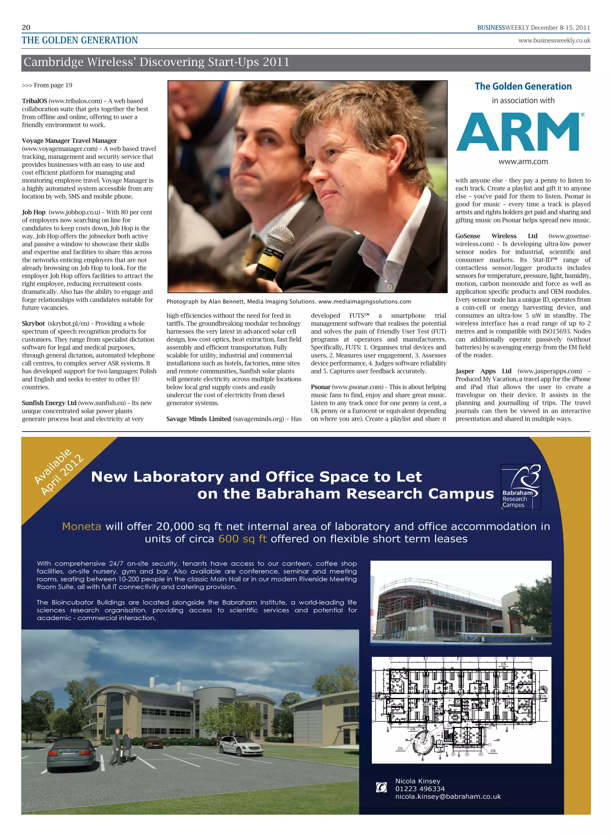 20                                                                                                                                                                        BUSINESSWEEKLY December 8-15, 2011

THE GOLDEN GENERATION                                                                                                                                                                    www.businessweekly.co.uk


Cambridge Wireless’ Discovering Start-Ups 2011
>>> From page 19                                                                                                                                                         The Golden Generation
TribalOS (www.tribalos.com) – A web based                                                                                                                                      in association with
collaboration suite that gets together the best
from offline and online, offering to user a
friendly environment to work.

Voyage Manager Travel Manager
(www.voyagemanager.com) – A web based travel
tracking, management and security service that
provides businesses with an easy to use and                                                                                                                                       www.arm.com
cost efficient platform for managing and
monitoring employee travel. Voyage Manager is                                                                                                                     with anyone else - they pay a penny to listen to
a highly automated system accessible from any                                                                                                                     each track. Create a playlist and gift it to anyone
location by web, SMS and mobile phone.                                                                                                                            else – you've paid for them to listen. Psonar is
                                                                                                                                                                  good for music – every time a track is played
Job Hop (www.jobhop.co.u) – With 80 per cent                                                                                                                      artists and rights holders get paid and sharing and
of employers now searching on line for                                                                                                                            gifting music on Psonar helps spread new music.
candidates to keep costs down, Job Hop is the
way. Job Hop offers the jobseeker both active                                                                                                                     GoSense       Wireless     Ltd    (www.gosense-
and passive a window to showcase their skills                                                                                                                     wireless.com) – Is developing ultra-low power
and expertise and facilities to share this across                                                                                                                 sensor nodes for industrial, scientific and
the networks enticing employers that are not                                                                                                                      consumer markets. Its Stat-ID™ range of
already browsing on Job Hop to look. For the                                                                                                                      contactless sensor/logger products includes
employer Job Hop offers facilities to attract the                                                                                                                 sensors for temperature, pressure, light, humidity,
right employee, reducing recruitment costs                                                                                                                        motion, carbon monoxide and force as well as
dramatically. Also has the ability to engage and                                                                                                                  application specific products and OEM modules.
forge relationships with candidates suitable for    Photograph by Alan Bennett, Media Imaging Solutions. www.mediaimagingsolutions.com                            Every sensor node has a unique ID, operates from
future vacancies.                                                                                                                                                 a coin-cell or energy harvesting device, and
                                                    high efficiencies without the need for feed in         developed      FUTS™     a    smartphone       trial   consumes an ultra-low 5 uW in standby. The
Skrybot (skrybot.pl/en) – Providing a whole         tariffs. The groundbreaking modular technology         management software that realises the potential        wireless interface has a read range of up to 2
spectrum of speech recognition products for         harnesses the very latest in advanced solar cell       and solves the pain of Friendly User Test (FUT)        metres and is compatible with ISO15693. Nodes
customers. They range from specialist dictation     design, low cost optics, heat extraction, fast field   programs at operators and manufacturers.               can additionally operate passively (without
software for legal and medical purposes,            assembly and efficient transportation. Fully           Specifically, FUTS: 1. Organises trial devices and     batteries) by scavenging energy from the EM field
through general dictation, automated telephone      scalable for utility, industrial and commercial        users, 2. Measures user engagement, 3. Assesses        of the reader.
call centres, to complex server ASR systems. It     installations such as hotels, factories, mine sites    device performance, 4. Judges software reliability
has developed support for two languages: Polish     and remote communities, Sunfish solar plants           and 5. Captures user feedback accurately.              Jasper Apps Ltd (www.jasperapps.com) –
and English and seeks to enter to other EU          will generate electricity across multiple locations                                                           Produced My Vacation, a travel app for the iPhone
countries.                                          below local grid supply costs and easily               Psonar (www.psonar.com) – This is about helping        and iPad that allows the user to create a
                                                    undercut the cost of electricity from diesel           music fans to find, enjoy and share great music.       travelogue on their device. It assists in the
Sunfish Energy Ltd (www.sunfish.eu) – Its new       generator systems.                                     Listen to any track once for one penny (a cent, a      planning and journalling of trips. The travel
unique concentrated solar power plants                                                                     UK penny or a Eurocent or equivalent depending         journals can then be viewed in an interactive
generate process heat and electricity at very       Savage Minds Limited (savageminds.org) – Has           on where you are). Create a playlist and share it      presentation and shared in multiple ways.
         01 le
            2
       l2 b
     ri ila




                         New Laboratory and Office Space to Let
   Ap va
      A




                                    on the Babraham Research Campus

              Moneta will offer 20,000 sq ft net internal area of laboratory and office accommodation in
                              units of circa 600 sq ft offered on flexible short term leases

     With comprehensive 24/7 on-site security, tenants have access to our canteen, coffee shop
     facilities, on-site nursery, gym and bar. Also available are conference, seminar and meeting
     rooms, seating between 10-200 people in the classic Main Hall or in our modern Riverside Meeting
     Room Suite, all with full IT connectivity and catering provision.

     The Bioincubator Buildings are located alongside the Babraham Institute, a world-leading life
     sciences research organisation, providing access to scientific services and potential for
     academic - commercial interaction.




                                                                                                                                           Nicola Kinsey
                                                                                                                                           01223 496334
                                                                                                                                           nicola.kinsey@babraham.co.uk
 