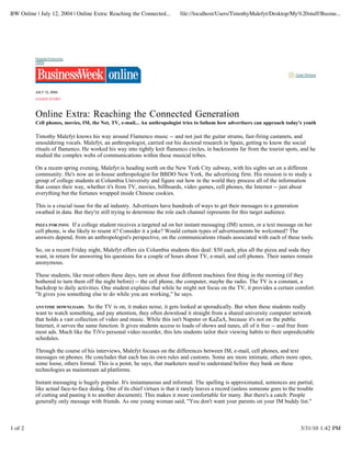 BW Online | July 12, 2004 | Online Extra: Reaching the Connected...        file://localhost/Users/TimothyMalefyt/Desktop/My%20stuff/Busine...




          Register/Subscribe
          Home


                                                                                                                                Close Window




          JULY 12, 2004

          COVER STORY



          Online Extra: Reaching the Connected Generation
          Cell phones, movies, IM, the Net, TV, e-mail... An anthropologist tries to fathom how advertisers can approach today's youth

          Timothy Malefyt knows his way around Flamenco music -- and not just the guitar strums, fast-firing castanets, and
          smouldering vocals. Malefyt, an anthropologist, carried out his doctoral research in Spain, getting to know the social
          rituals of flamenco. He worked his way into tightly knit flamenco circles, in backrooms far from the tourist spots, and he
          studied the complex webs of communications within these musical tribes.

          On a recent spring evening, Malefyt is heading north on the New York City subway, with his sights set on a different
          community. He's now an in-house anthropologist for BBDO New York, the advertising firm. His mission is to study a
          group of college students at Columbia University and figure out how in the world they process all of the information
          that comes their way, whether it's from TV, movies, billboards, video games, cell phones, the Internet -- just about
          everything but the fortunes wrapped inside Chinese cookies.

          This is a crucial issue for the ad industry. Advertisers have hundreds of ways to get their messages to a generation
          swathed in data. But they're still trying to determine the role each channel represents for this target audience.

          PIZZA FOR INFO.  If a college student receives a targeted ad on her instant messaging (IM) screen, or a text message on her
          cell phone, is she likely to resent it? Consider it a joke? Would certain types of advertisements be welcomed? The
          answers depend, from an anthropologist's perspective, on the communications rituals associated with each of these tools.

          So, on a recent Friday night, Malefyt offers six Columbia students this deal: $50 each, plus all the pizza and soda they
          want, in return for answering his questions for a couple of hours about TV, e-mail, and cell phones. Their names remain
          anonymous.

          These students, like most others these days, turn on about four different machines first thing in the morning (if they
          bothered to turn them off the night before) -- the cell phone, the computer, maybe the radio. The TV is a constant, a
          backdrop to daily activities. One student explains that while he might not focus on the TV, it provides a certain comfort.
          "It gives you something else to do while you are working," he says.

          ANYTIME DOWNLOADS.       So the TV is on, it makes noise, it gets looked at sporadically. But when these students really
          want to watch something, and pay attention, they often download it straight from a shared university computer network
          that holds a vast collection of video and music. While this isn't Napster or KaZaA, because it's not on the public
          Internet, it serves the same function. It gives students access to loads of shows and tunes, all of it free -- and free from
          most ads. Much like the TiVo personal video recorder, this lets students tailor their viewing habits to their unpredictable
          schedules.

          Through the course of his interviews, Malefyt focuses on the differences between IM, e-mail, cell phones, and text
          messages on phones. He concludes that each has its own rules and customs. Some are more intimate, others more open,
          some loose, others formal. This is a point, he says, that marketers need to understand before they bank on these
          technologies as mainstream ad platforms.

          Instant messaging is hugely popular. It's instantaneous and informal. The spelling is approximated, sentences are partial,
          like actual face-to-face dialog. One of its chief virtues is that it rarely leaves a record (unless someone goes to the trouble
          of cutting and pasting it to another document). This makes it more comfortable for many. But there's a catch: People
          generally only message with friends. As one young woman said, "You don't want your parents on your IM buddy list."



1 of 2                                                                                                                             3/31/10 1:42 PM
 