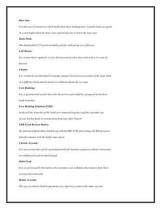 Base rate:
It is the rate of interest on which banksbase their lending rates. Usually loans are given
At a rate higherthan the base rates and saving rate is below the base rate
Basis Point:
One-hundredth of 1% point normally used for indicating cost of finance
Call Money:
It is a loan that is made for a very short period of a few days only with a low rate of
Interest
Cheque:
It is written by an individual to transfer amount between two accounts of the same bank
or a different bank and the money is withdrawn from the account.
Core Banking:
It is a general term used to describe the services provided by a group of networked
bank branches
Core Banking Solutions (CBS):
In this all the branchesof the bank are connected together and the customer can
Access his/herfunds or transactionsfrom any other branch.
CRR (Cash Reverse Ratio):
the amount of funds that a bank keep with the RBI. If the percentage of CRR increases
then the amount with the bank comes down.
Current Account:
It is an account that can be opened generally for business purposes with no restrictions
on withdrawalsand no interest paid
Debit Card:
It is a card issued by the bank so the customers can withdraw their money from their
account electronically.
Demat Account:
The way in which a bank keepsmoney in a deposit account in the same way the
 