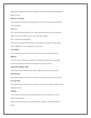 Depository Company converts share certificates into electronic form and keep them in a
Demat account.
Dishonour of Cheque:
Non-payment of a cheque by the paying banker with a return memo giving reasons for
the non-payment
E-Banking:
It is a type of banking in which we can conduct financial transactions electronically.
RTGS, Credit cards, Debit cards etc come under this category.
EFT – (Electronic Fund Transfer):
In this we use Automatic teller machine, wire transfer and computers to move funds
between different accountsin different or same bank.
Fiscal Deficit:
It is the amount of Funds borrowed by the government to meet the expenditures.
Inflation:
It is an increase in the quantity of money in circulation without any corresponding
increase in goodsthus leading to an abnormal rise in the price level
Initial Public Offering (IPO):
It is the time when a company makesthe first offering of the shares to the public.
Kiosk Banking:
Doing banking from a cubicle from which food, newspapers,tickets,etc are also sold
Leverage Ratio:
It is a financial ratio which gives us an idea or a measure of a company’s ability to meet
its financial losses.
Liquidity:
It is the ability of converting an investment quickly into cash with no loss in value.
Market Capitalization:
The product of the share price and number of the company’s outstanding ordinary
shares.
 
