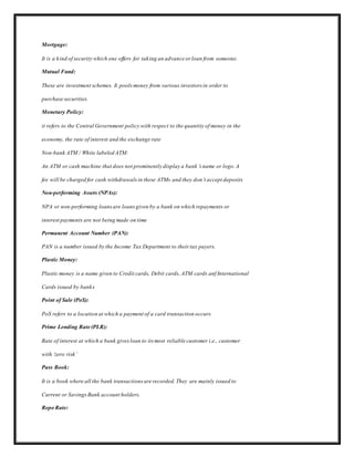 Mortgage:
It is a kind of security which one offers for taking an advance or loan from someone.
Mutual Fund:
These are investment schemes. It poolsmoney from various investors in order to
purchase securities.
Monetary Policy:
it refers to the Central Government policy with respect to the quantity of money in the
economy, the rate of interest and the exchange rate
Non-bank ATM / White labeled ATM:
An ATM or cash machine that does not prominently display a bank’s name or logo.A
fee will be charged for cash withdrawalsin these ATMs and they don’t accept deposits
Non-performing Assets (NPAs):
NPA or non-performing loansare loansgiven by a bank on which repayments or
interest payments are not being made on time
Permanent Account Number (PAN):
PAN is a number issued by the Income Tax Department to their tax payers.
Plastic Money:
Plastic money is a name given to Credit cards, Debit cards, ATM cards anf International
Cards issued by banks
Point of Sale (PoS):
PoS refers to a location at which a payment of a card transaction occurs
Prime Lending Rate (PLR):
Rate of interest at which a bank givesloan to its most reliable customer i.e., customer
with ‘zero risk’
Pass Book:
It is a book where all the bank transactionsare recorded.They are mainly issued to
Current or SavingsBank account holders.
Repo Rate:
 
