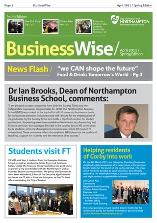 Page 1                    BusinessWise                                                                 April 2011 / Spring Edition


 In this Edition
                  New York Study                    Chinese New                Enterprise
                  Trip / p2                         Year / p5                  Scheme helps
                                                                               students
                                                                               launch into
                                                                               business / p6




Businesswise/                                                                                             April 2011 /
                                                                                                          Spring Edition



 News Flash / “we& Drink:shape theWorld - Pg 3
              Food
                   CAN
                          Tomorrow’s
 ____________________________
                                     future”


  Dr Ian Brooks, Dean of Northampton
  Business School, comments:
  “I am pleased to report outcomes from both the Sunday Times and the
  Independent newspaper league tables for 2010. The Northampton Business
  School (NBS) was ranked in the top half of all UK university business schools
  for its Business provision, including a top half ranking for the employability of
  its graduates, by the Sunday Times and holds a top third position for student
  satisfaction. Surpassing even these notable achievements, our Accounting and
  Finance provision was adjudged 8th best in the country (out of 80 universities)
  by its students, while its Management provision was ranked 4th (out of 73
  universities). These outcomes reflect the emphasis NBS places on the quality of
  teaching, support for students and the relevance of its courses.”




  Students visit FT                                                   Helping residents
  20 MBA and Year 1 students from Northampton Business
                                                                      of Corby into work
  School, as well as academics Adrian Pryce and Grahame               On the 4th March 2011, our Enterprise Coaching Team were
  Fallon, visited The Financial Times head office and print works     delighted to take possession of a vacant shop in Corporation
  as part of a trip coordinated with the Northampton Global           Street, Corby for the launch of the Corby Job Club. The shop,
  Business Student Society network. The group were pleased to         which has been donated by Land Securities, was officially
  meet Peter Whitehead, Editor of the Executive Appointments          opened by The Worshipful Mayor, Councillor Marianne Taylor
  section of the FT, who is from Northampton, at the FT’s head        and eight partners supported the initiative:
  office overlooking the City of London.                              Job Centre Plus
                                                                      Connexions
                                                                      Neighbourhood Learning
                                                                      Citizens Advice Bureau
                                                                      Business Link
                                                                      Enterprise Coaching
                                                                      Corby Borough Council
                                                                      – Benefits Office
                                                                      Tresham Youth Training
                                                                      The venue provides a much needed drop in facility for the
                                                                      residents of Corby. For further information, please contact
                                                                      Janice.Watkins@northampton.ac.uk
 